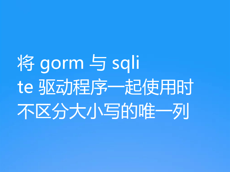 将 gorm 与 sqlite 驱动程序一起使用时不区分大小写的唯一列