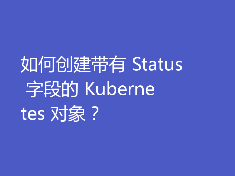 如何创建带有 Status 字段的 Kubernetes 对象？