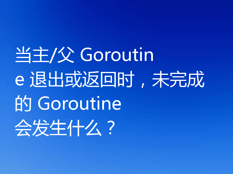 当主/父 Goroutine 退出或返回时，未完成的 Goroutine 会发生什么？