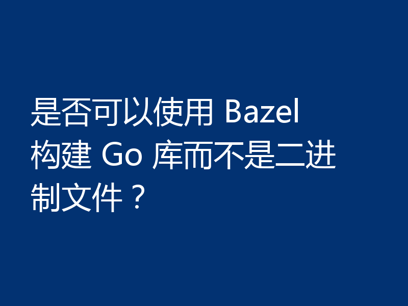 是否可以使用 Bazel 构建 Go 库而不是二进制文件？