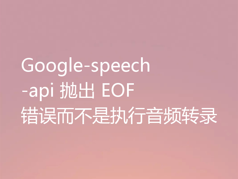 Google-speech-api 抛出 EOF 错误而不是执行音频转录