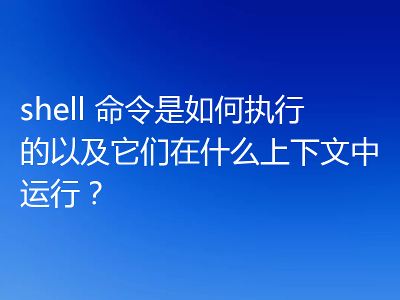 shell 命令是如何执行的以及它们在什么上下文中运行？