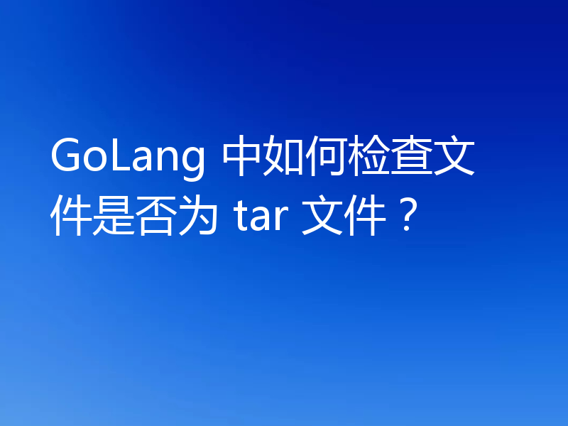GoLang 中如何检查文件是否为 tar 文件？