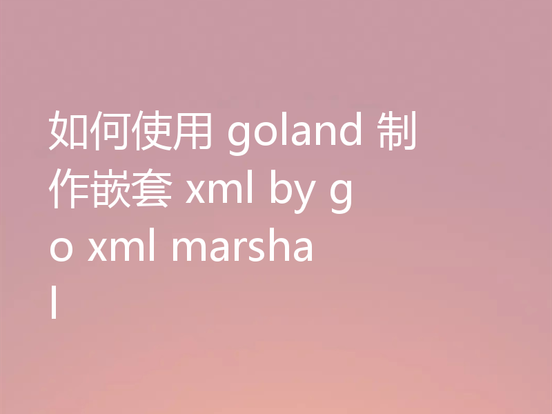 如何使用 goland 制作嵌套 xml by go xml marshal