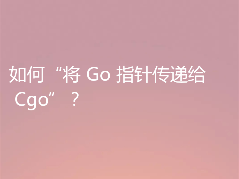 如何“将 Go 指针传递给 Cgo”？