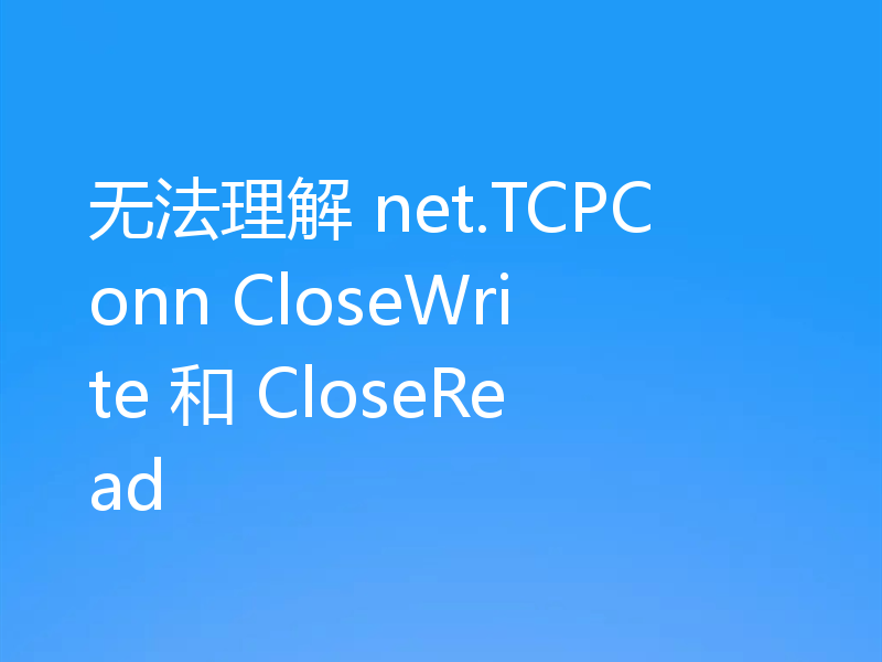 无法理解 net.TCPConn CloseWrite 和 CloseRead