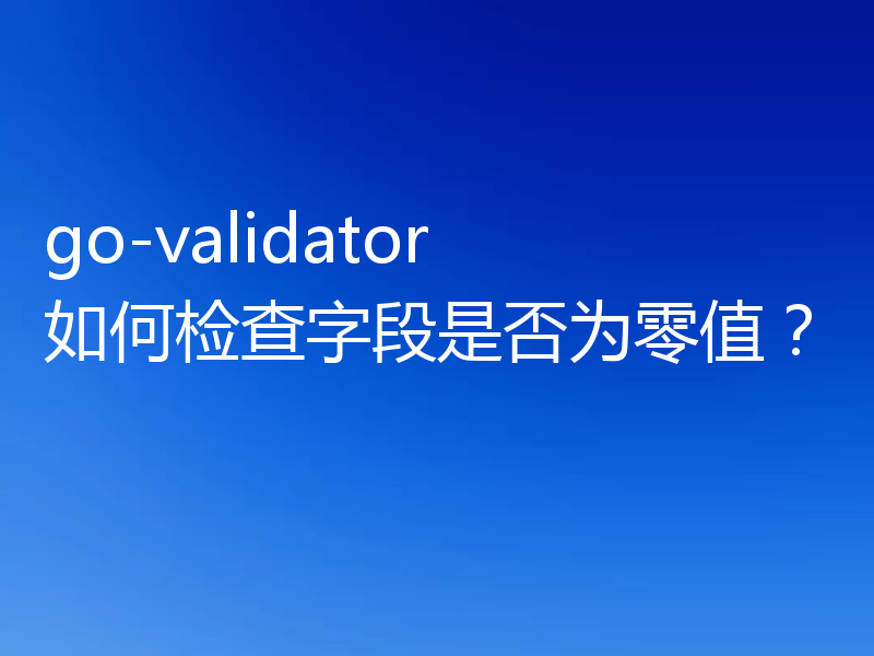 go-validator 如何检查字段是否为零值？