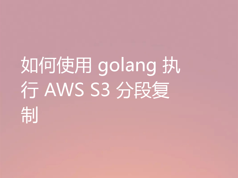 如何使用 golang 执行 AWS S3 分段复制