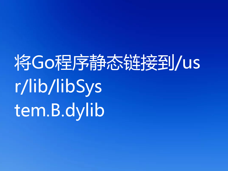 将Go程序静态链接到/usr/lib/libSystem.B.dylib