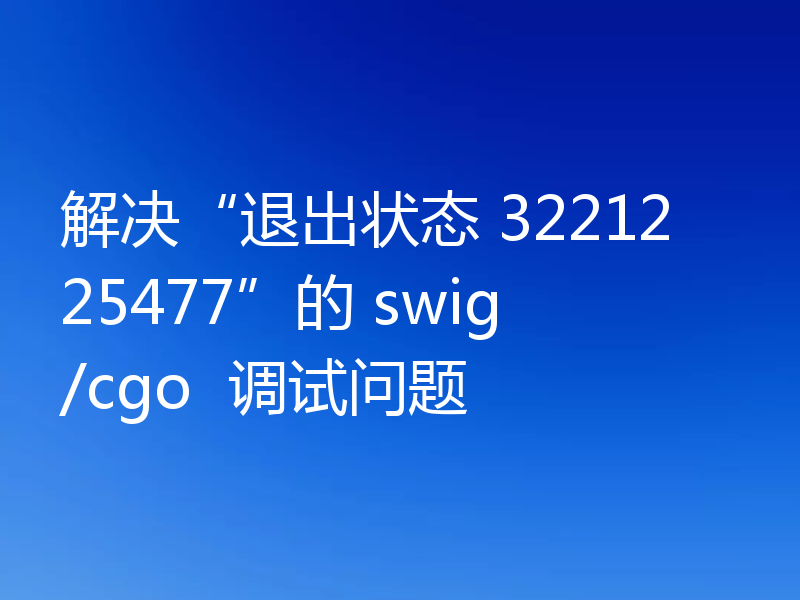 解决“退出状态 3221225477”的 swig/cgo  调试问题