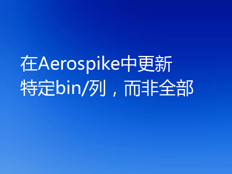 在Aerospike中更新特定bin/列，而非全部