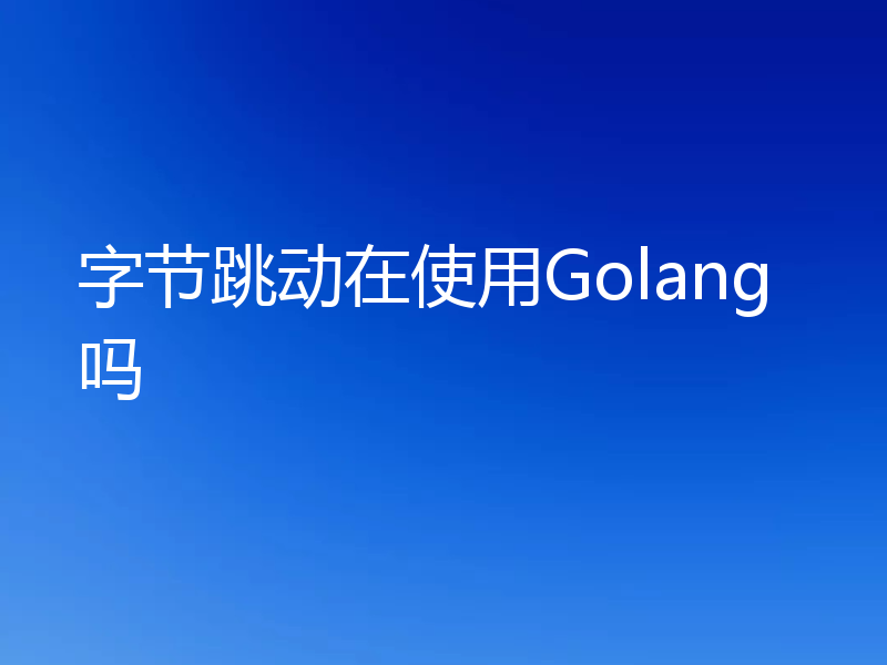 字节跳动在使用Golang吗
