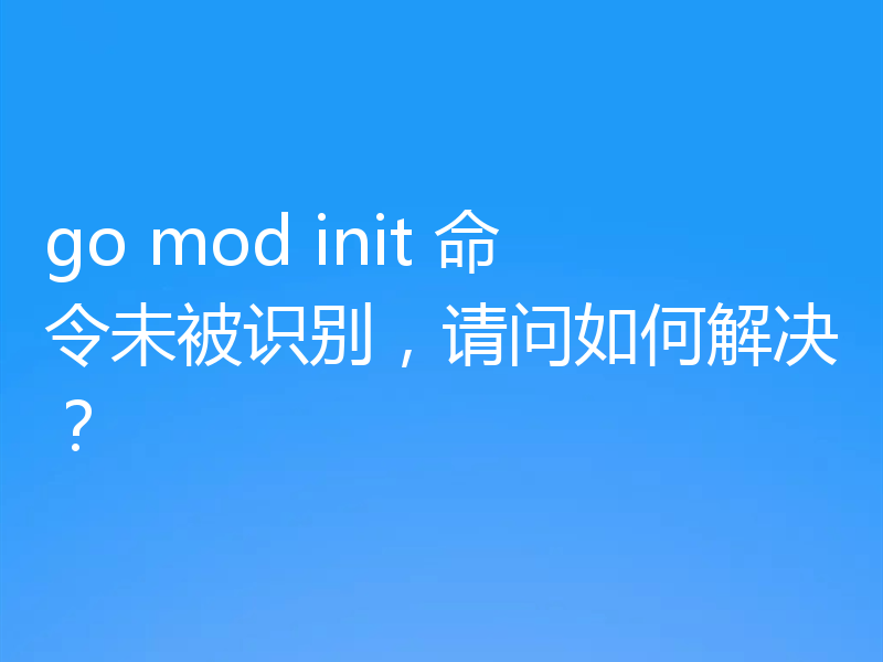 go mod init 命令未被识别，请问如何解决？