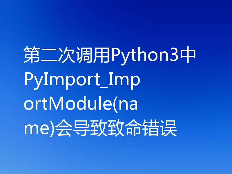 第二次调用Python3中PyImport_ImportModule(name)会导致致命错误