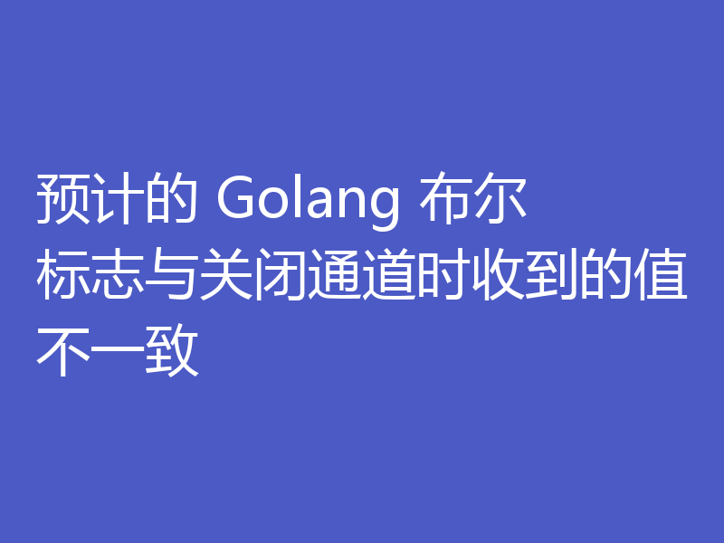 预计的 Golang 布尔标志与关闭通道时收到的值不一致