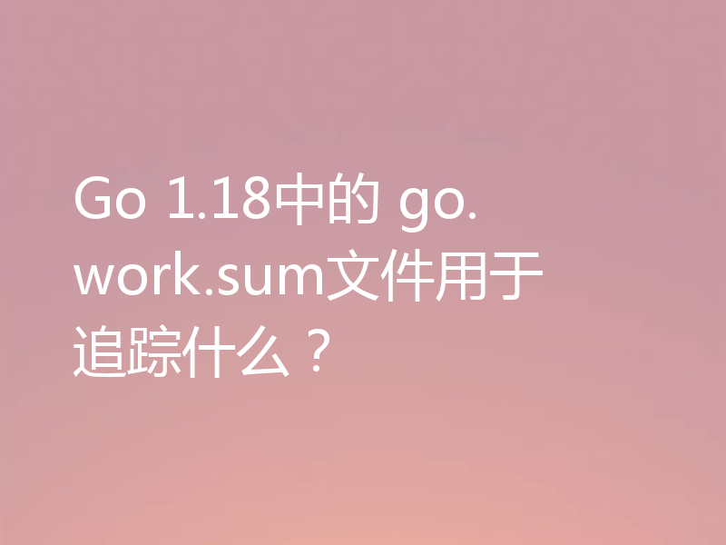 Go 1.18中的 go.work.sum文件用于追踪什么？
