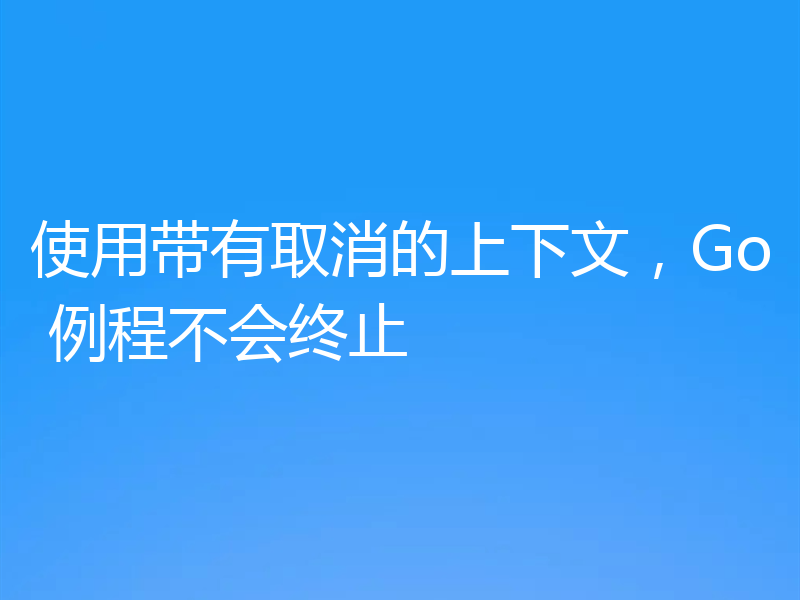 使用带有取消的上下文，Go 例程不会终止