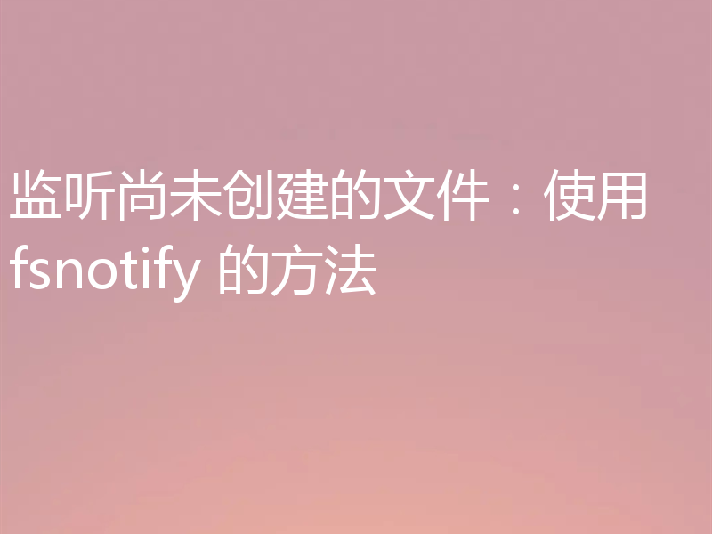 监听尚未创建的文件：使用 fsnotify 的方法