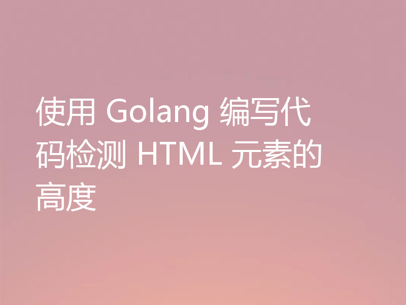 使用 Golang 编写代码检测 HTML 元素的高度