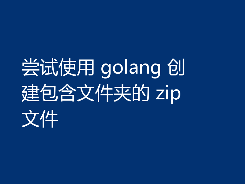 尝试使用 golang 创建包含文件夹的 zip 文件