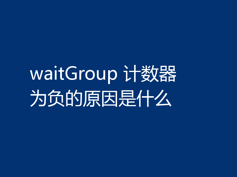 waitGroup 计数器为负的原因是什么