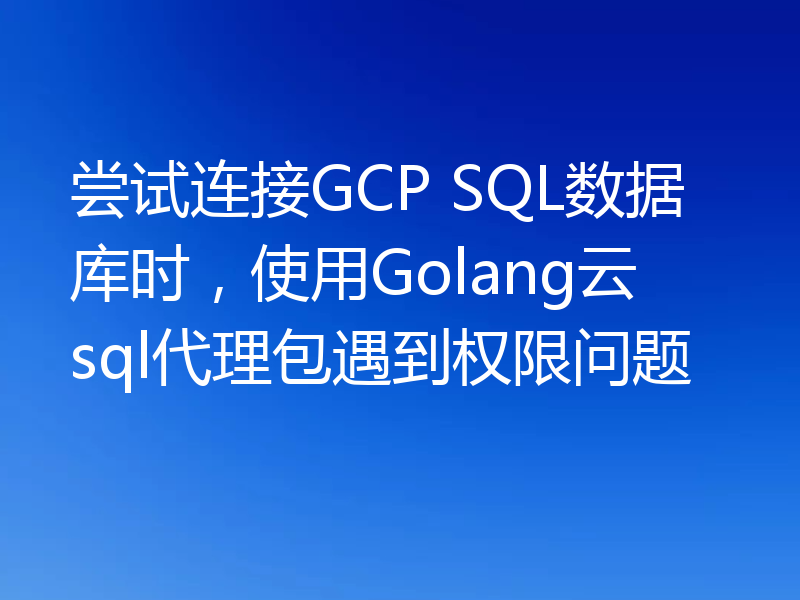 尝试连接GCP SQL数据库时，使用Golang云sql代理包遇到权限问题