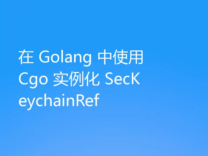 在 Golang 中使用 Cgo 实例化 SecKeychainRef
