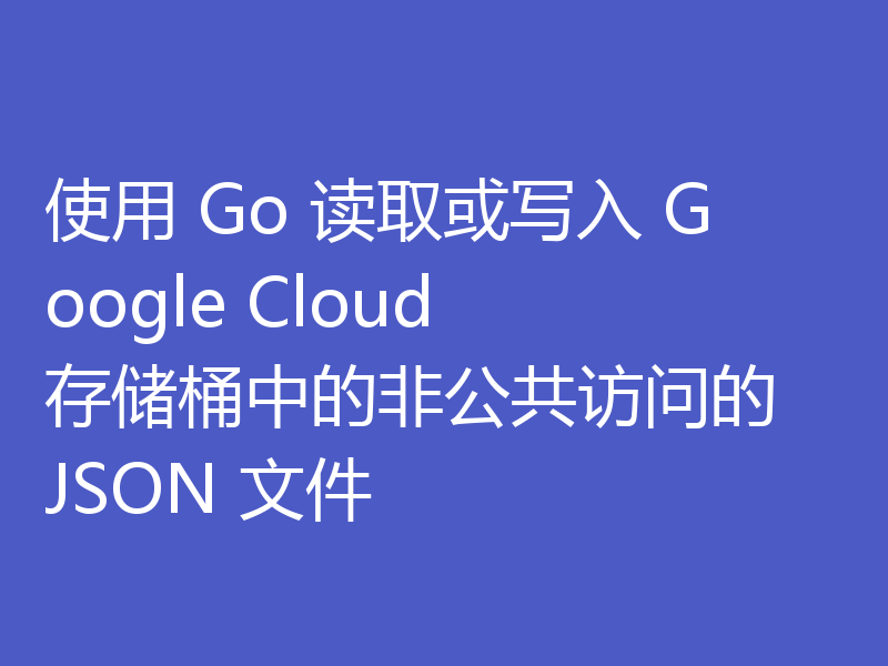 使用 Go 读取或写入 Google Cloud 存储桶中的非公共访问的 JSON 文件