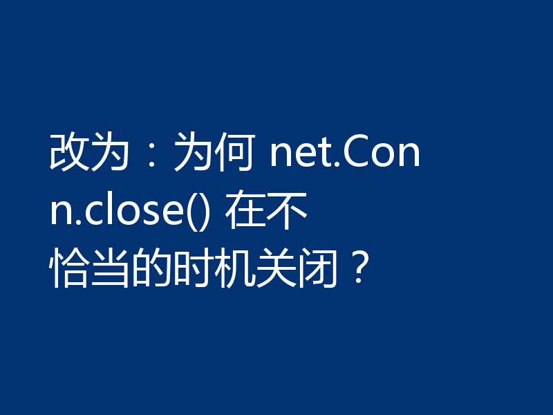 改为：为何 net.Conn.close() 在不恰当的时机关闭？