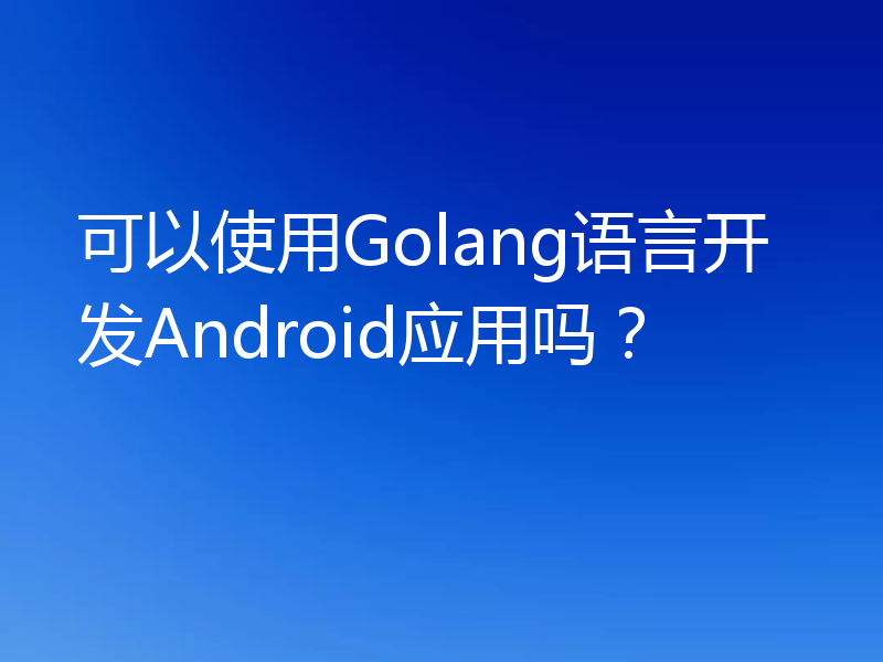 可以使用Golang语言开发Android应用吗？