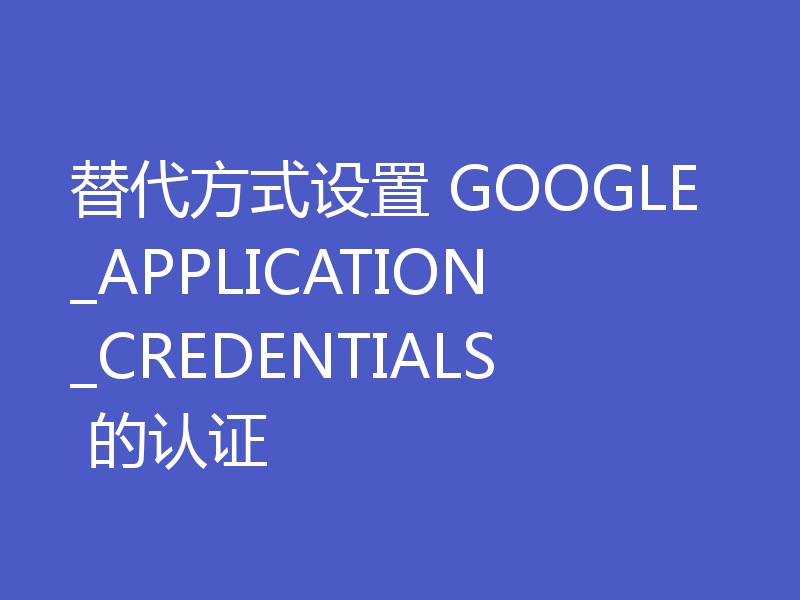 替代方式设置 GOOGLE_APPLICATION_CREDENTIALS 的认证