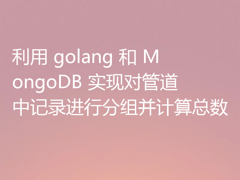利用 golang 和 MongoDB 实现对管道中记录进行分组并计算总数