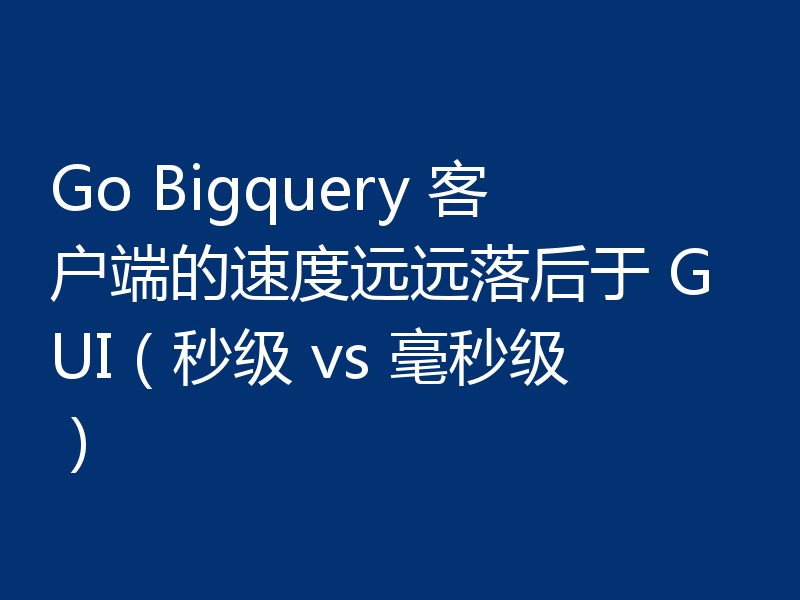 Go Bigquery 客户端的速度远远落后于 GUI（秒级 vs 毫秒级）