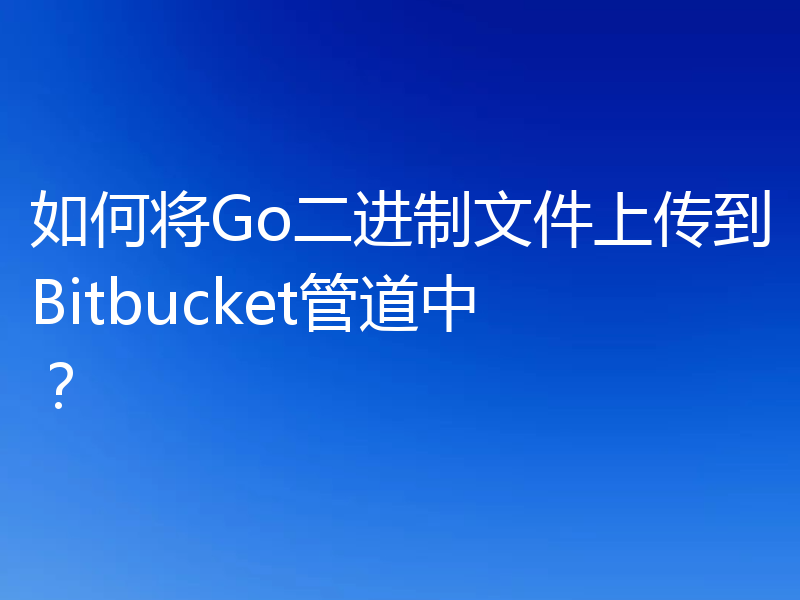 如何将Go二进制文件上传到Bitbucket管道中？