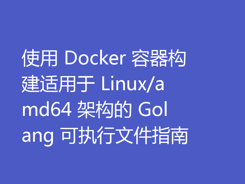 使用 Docker 容器构建适用于 Linux/amd64 架构的 Golang 可执行文件指南