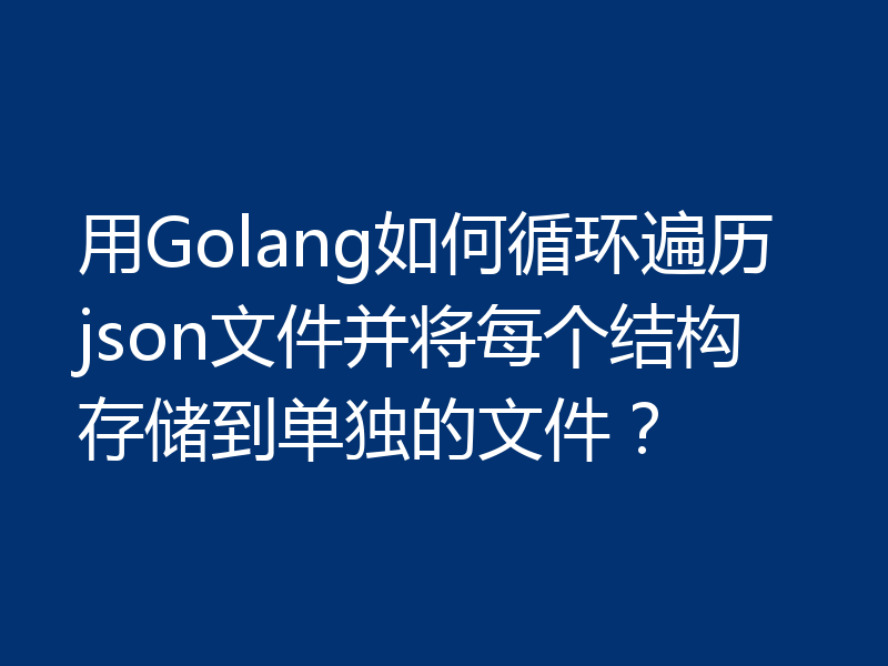 用Golang如何循环遍历json文件并将每个结构存储到单独的文件？