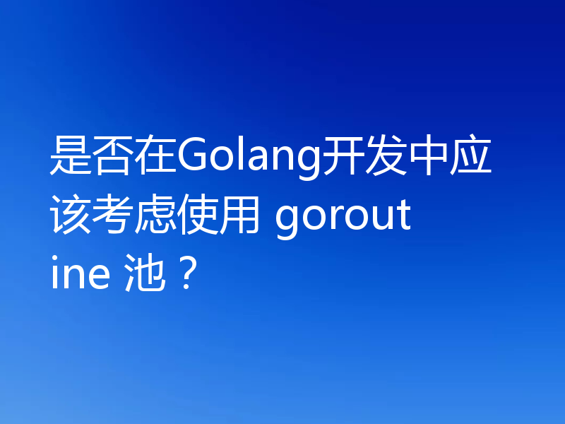是否在Golang开发中应该考虑使用 goroutine 池？