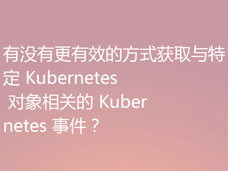 有没有更有效的方式获取与特定 Kubernetes 对象相关的 Kubernetes 事件？