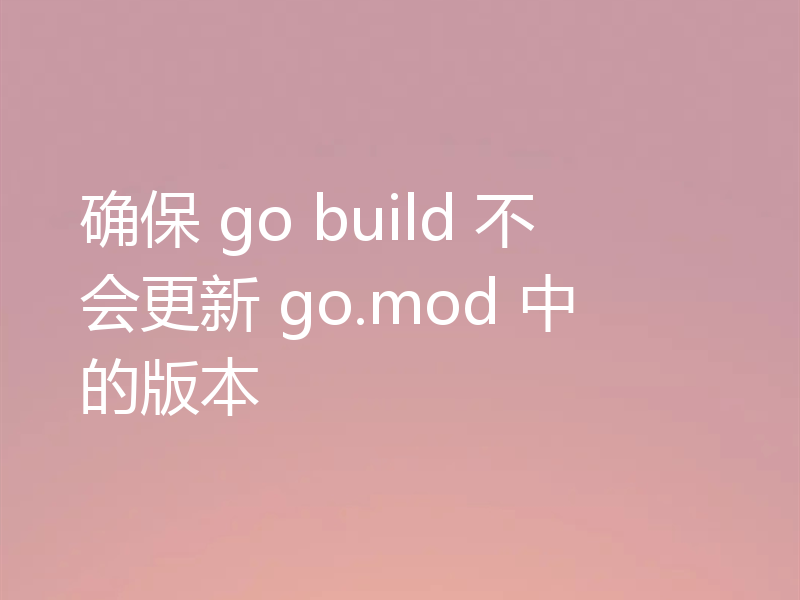 确保 go build 不会更新 go.mod 中的版本