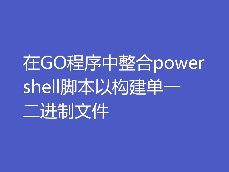 在GO程序中整合powershell脚本以构建单一二进制文件