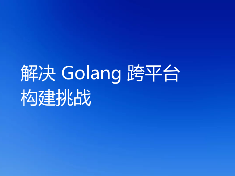 解决 Golang 跨平台构建挑战
