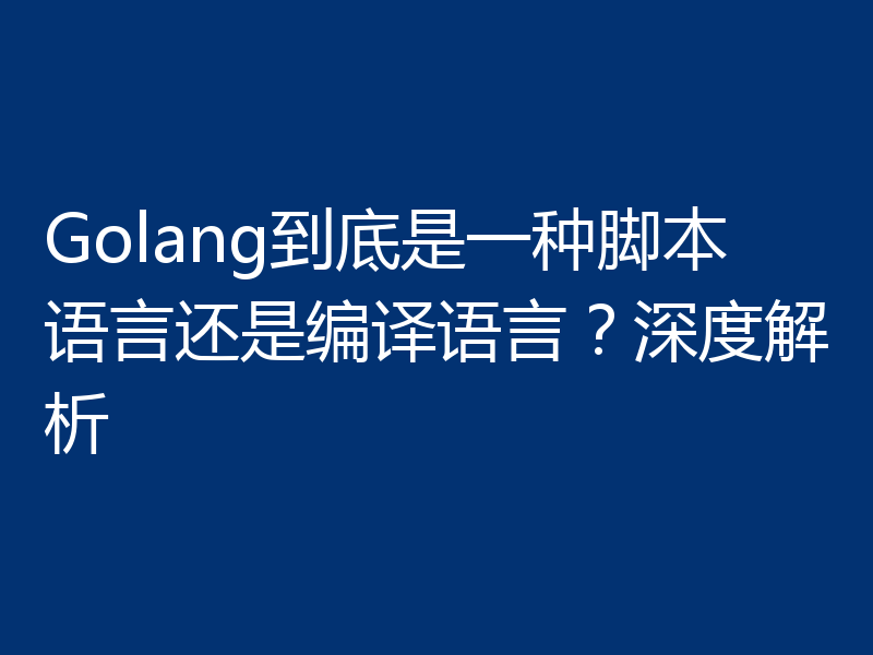 Golang到底是一种脚本语言还是编译语言？深度解析