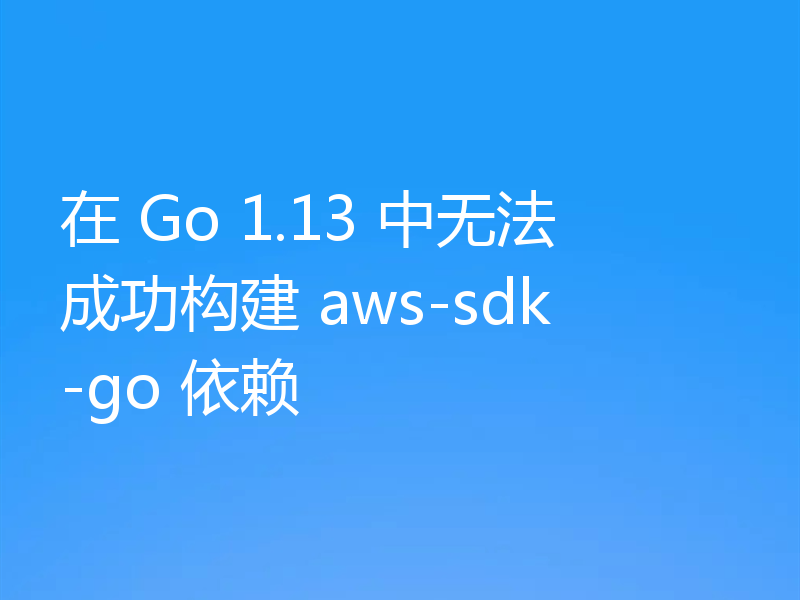 在 Go 1.13 中无法成功构建 aws-sdk-go 依赖
