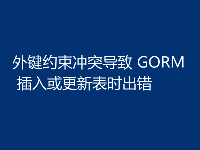 外键约束冲突导致 GORM 插入或更新表时出错