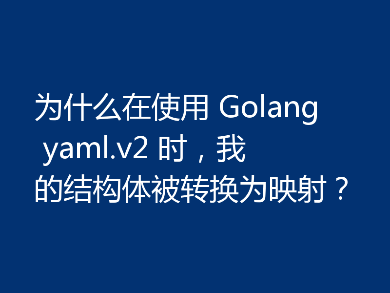 为什么在使用 Golang yaml.v2 时，我的结构体被转换为映射？