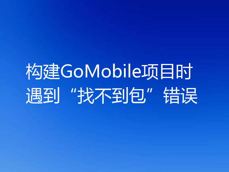 构建GoMobile项目时遇到“找不到包”错误