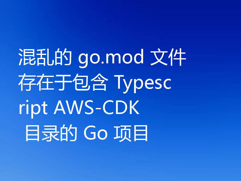 混乱的 go.mod 文件存在于包含 Typescript AWS-CDK 目录的 Go 项目