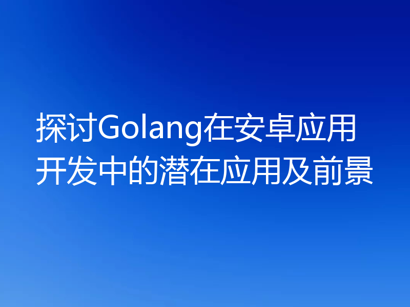 探讨Golang在安卓应用开发中的潜在应用及前景