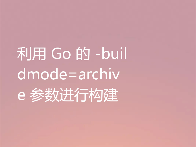 利用 Go 的 -buildmode=archive 参数进行构建