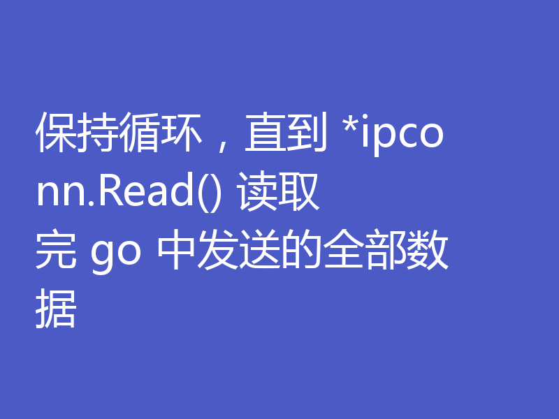 保持循环，直到 *ipconn.Read() 读取完 go 中发送的全部数据